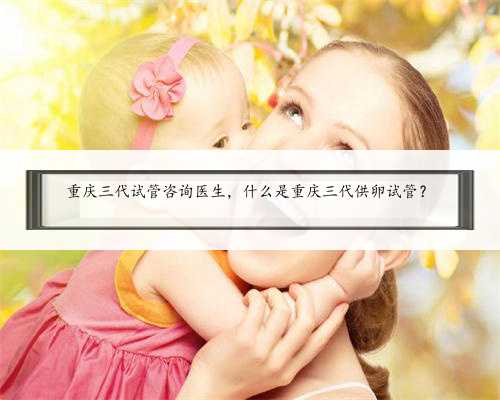 重庆三代试管咨询医生，什么是重庆三代供卵试管？