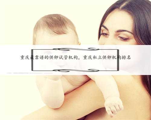 重庆最靠谱的供卵试管机构，重庆私立供卵机构排名