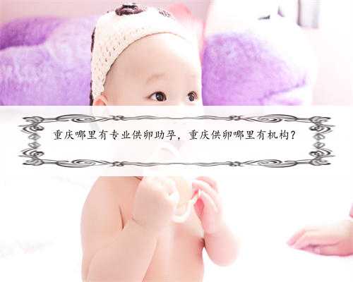 重庆哪里有专业供卵助孕，重庆供卵哪里有机构？